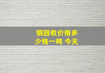 铜回收价格多少钱一吨 今天